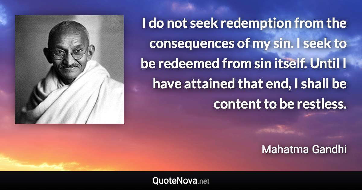 I do not seek redemption from the consequences of my sin. I seek to be redeemed from sin itself. Until I have attained that end, I shall be content to be restless. - Mahatma Gandhi quote