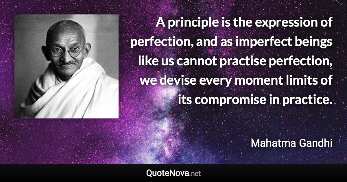 A principle is the expression of perfection, and as imperfect beings like us cannot practise perfection, we devise every moment limits of its compromise in practice. - Mahatma Gandhi quote