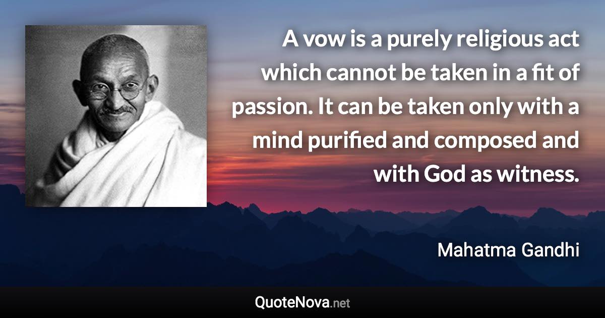 A vow is a purely religious act which cannot be taken in a fit of passion. It can be taken only with a mind purified and composed and with God as witness. - Mahatma Gandhi quote