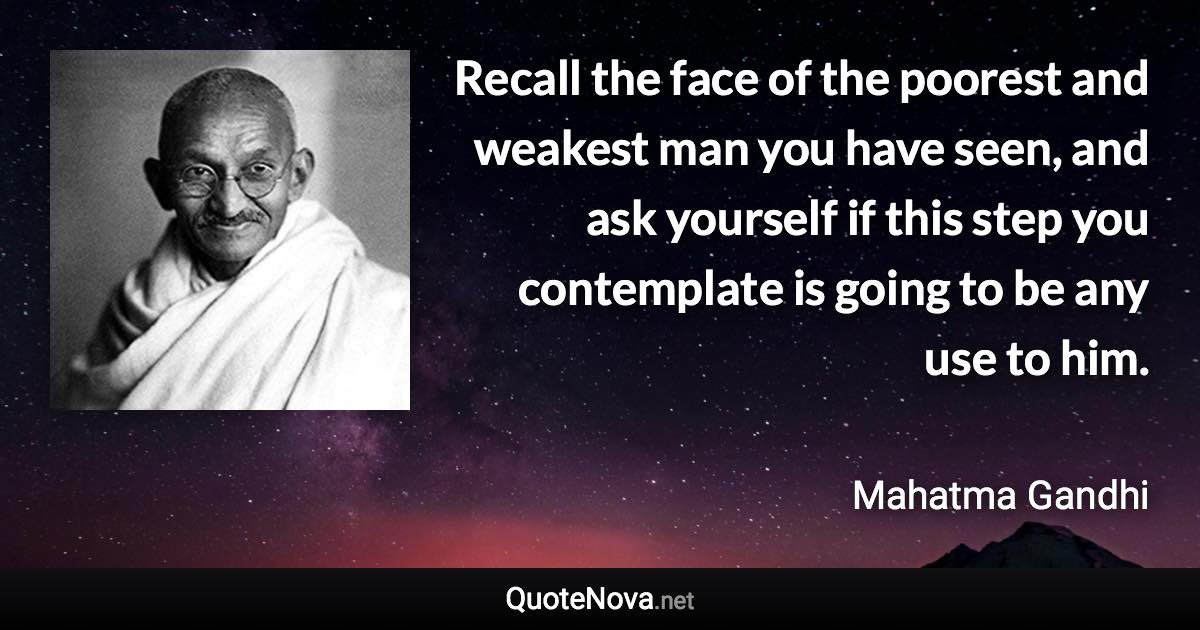 Recall the face of the poorest and weakest man you have seen, and ask yourself if this step you contemplate is going to be any use to him. - Mahatma Gandhi quote