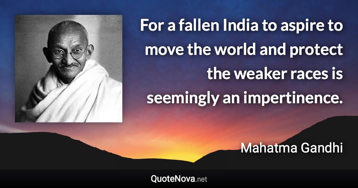 For a fallen India to aspire to move the world and protect the weaker races is seemingly an impertinence. - Mahatma Gandhi quote