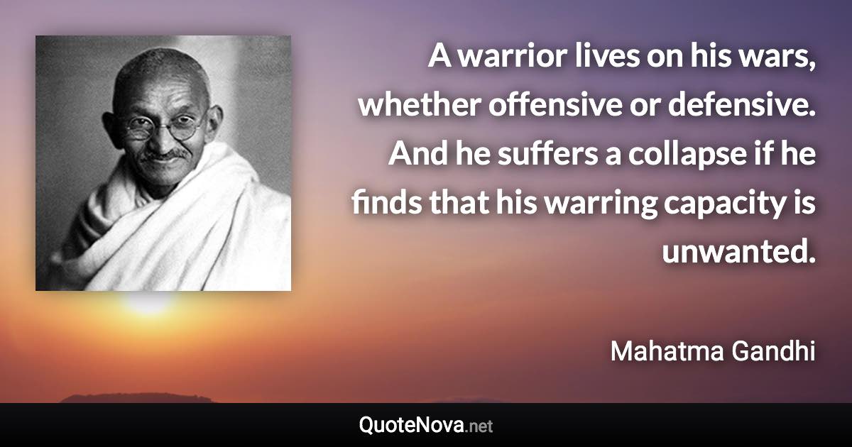 A warrior lives on his wars, whether offensive or defensive. And he suffers a collapse if he finds that his warring capacity is unwanted. - Mahatma Gandhi quote