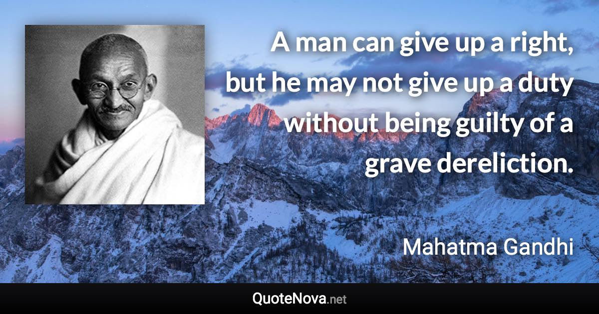 A man can give up a right, but he may not give up a duty without being guilty of a grave dereliction. - Mahatma Gandhi quote