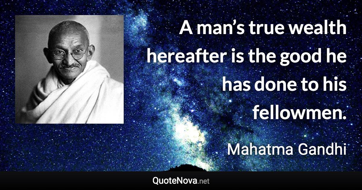 A man’s true wealth hereafter is the good he has done to his fellowmen. - Mahatma Gandhi quote