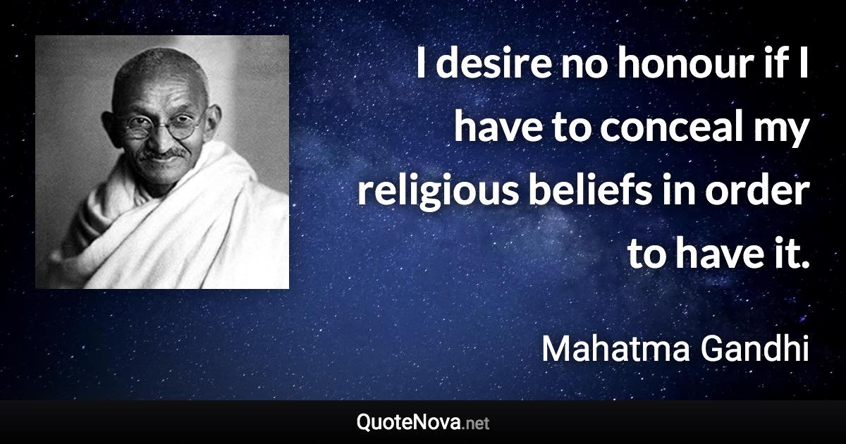 I desire no honour if I have to conceal my religious beliefs in order to have it. - Mahatma Gandhi quote