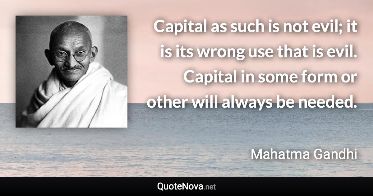 Capital as such is not evil; it is its wrong use that is evil. Capital in some form or other will always be needed. - Mahatma Gandhi quote