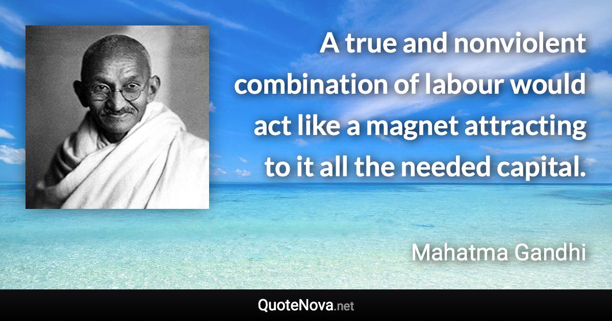 A true and nonviolent combination of labour would act like a magnet attracting to it all the needed capital. - Mahatma Gandhi quote