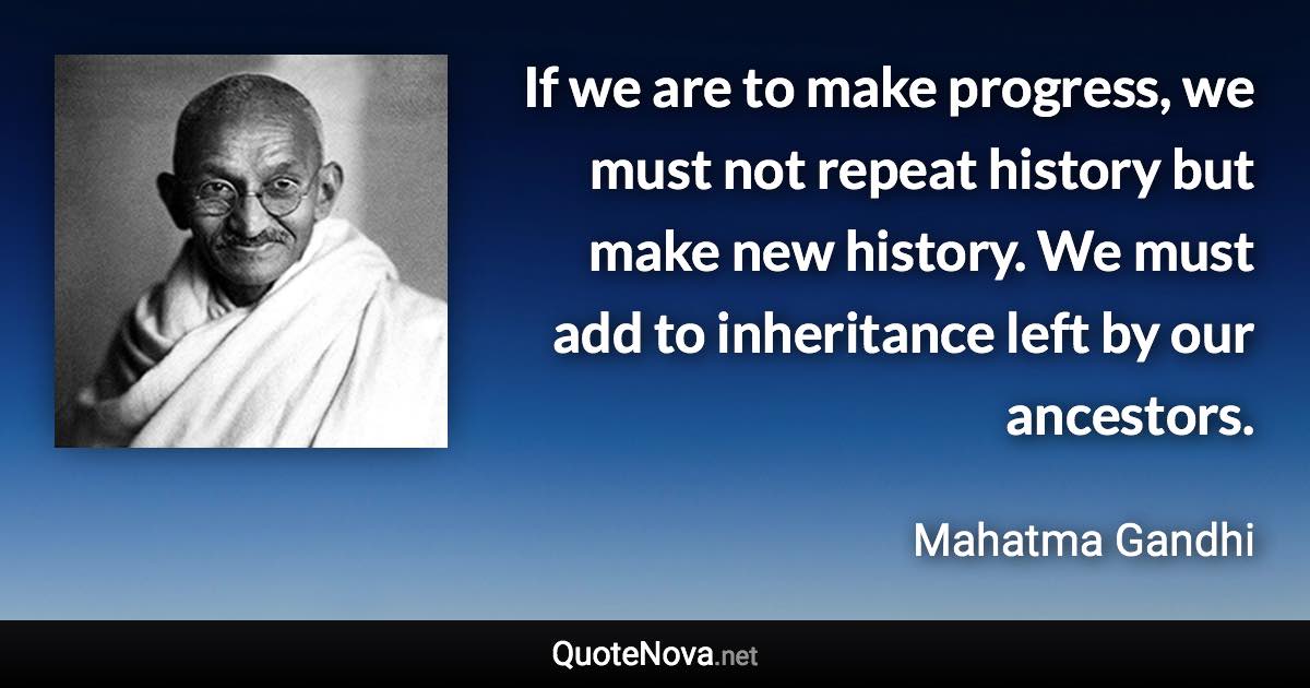 If we are to make progress, we must not repeat history but make new history. We must add to inheritance left by our ancestors. - Mahatma Gandhi quote