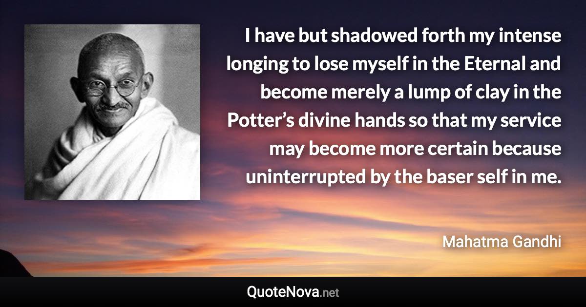 I have but shadowed forth my intense longing to lose myself in the Eternal and become merely a lump of clay in the Potter’s divine hands so that my service may become more certain because uninterrupted by the baser self in me. - Mahatma Gandhi quote