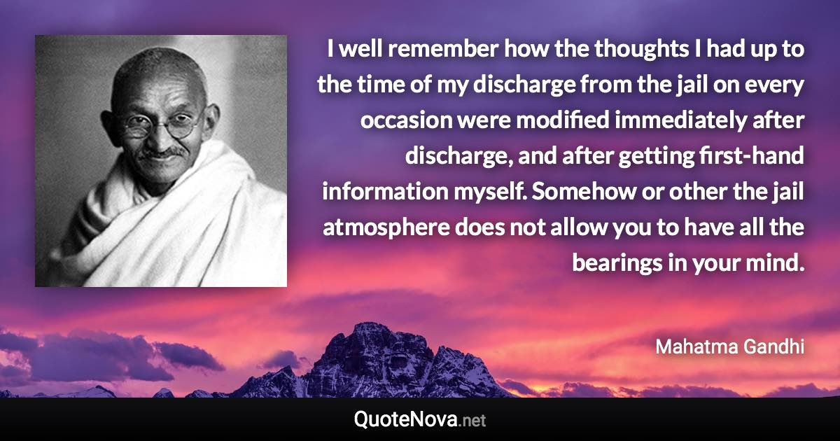 I well remember how the thoughts I had up to the time of my discharge from the jail on every occasion were modified immediately after discharge, and after getting first-hand information myself. Somehow or other the jail atmosphere does not allow you to have all the bearings in your mind. - Mahatma Gandhi quote