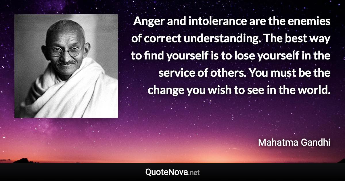 Anger and intolerance are the enemies of correct understanding. The best way to find yourself is to lose yourself in the service of others. You must be the change you wish to see in the world. - Mahatma Gandhi quote