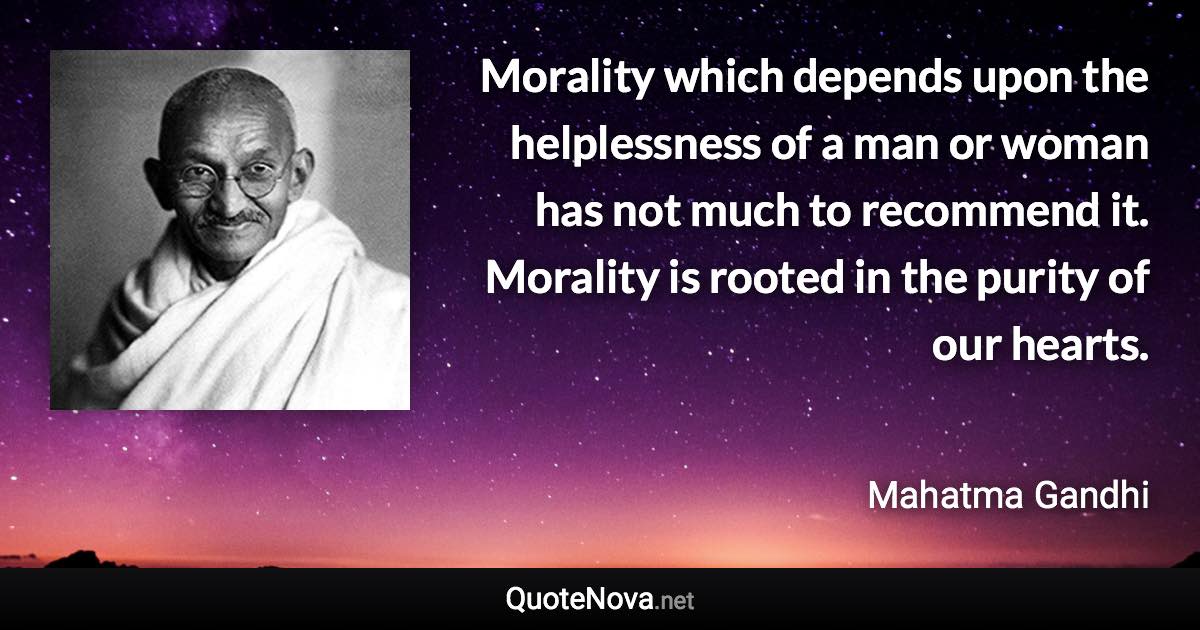 Morality which depends upon the helplessness of a man or woman has not much to recommend it. Morality is rooted in the purity of our hearts. - Mahatma Gandhi quote