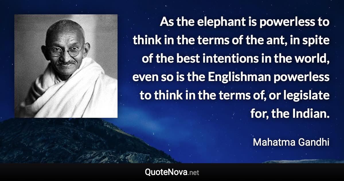 As the elephant is powerless to think in the terms of the ant, in spite of the best intentions in the world, even so is the Englishman powerless to think in the terms of, or legislate for, the Indian. - Mahatma Gandhi quote