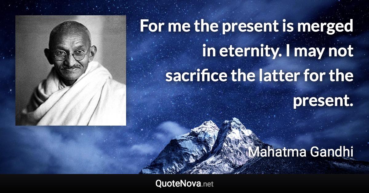 For me the present is merged in eternity. I may not sacrifice the latter for the present. - Mahatma Gandhi quote