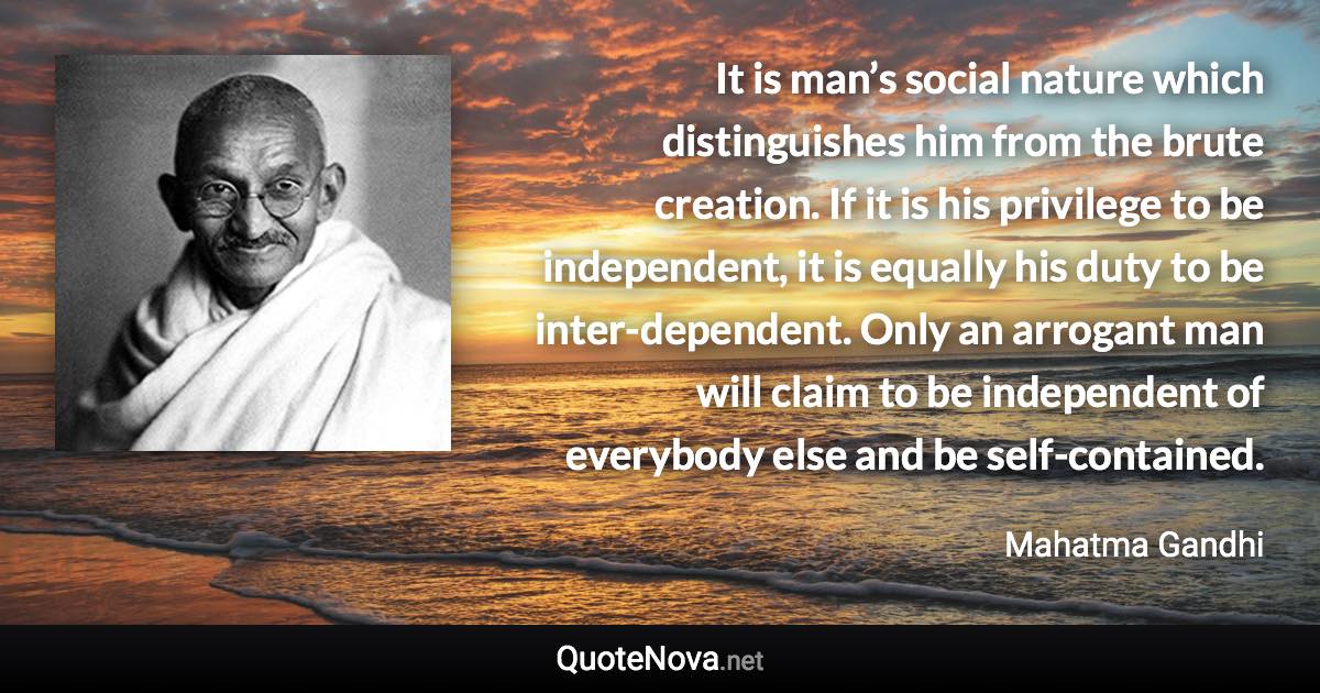 It is man’s social nature which distinguishes him from the brute creation. If it is his privilege to be independent, it is equally his duty to be inter-dependent. Only an arrogant man will claim to be independent of everybody else and be self-contained. - Mahatma Gandhi quote