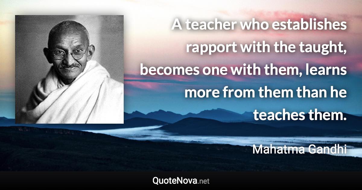 A teacher who establishes rapport with the taught, becomes one with them, learns more from them than he teaches them. - Mahatma Gandhi quote