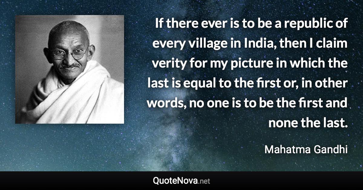 If there ever is to be a republic of every village in India, then I claim verity for my picture in which the last is equal to the first or, in other words, no one is to be the first and none the last. - Mahatma Gandhi quote