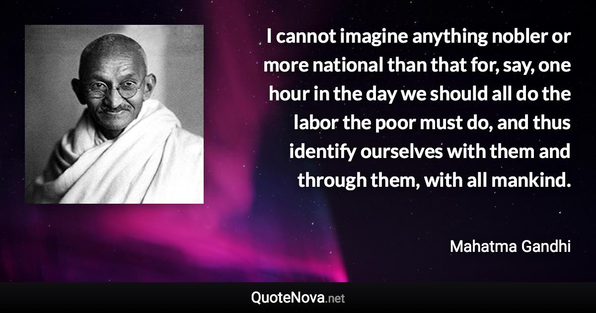 I cannot imagine anything nobler or more national than that for, say, one hour in the day we should all do the labor the poor must do, and thus identify ourselves with them and through them, with all mankind. - Mahatma Gandhi quote