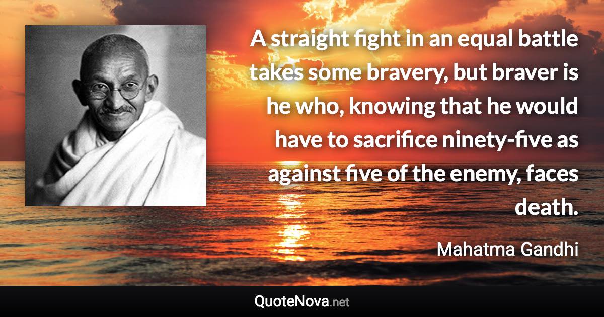 A straight fight in an equal battle takes some bravery, but braver is he who, knowing that he would have to sacrifice ninety-five as against five of the enemy, faces death. - Mahatma Gandhi quote