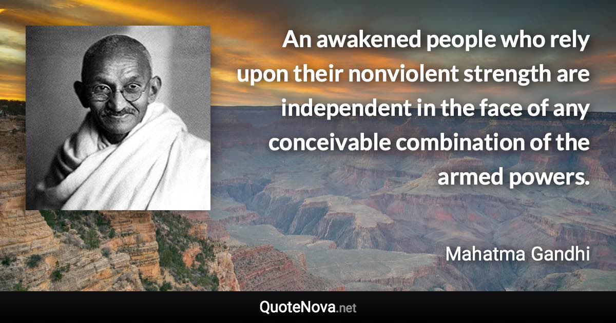 An awakened people who rely upon their nonviolent strength are independent in the face of any conceivable combination of the armed powers. - Mahatma Gandhi quote