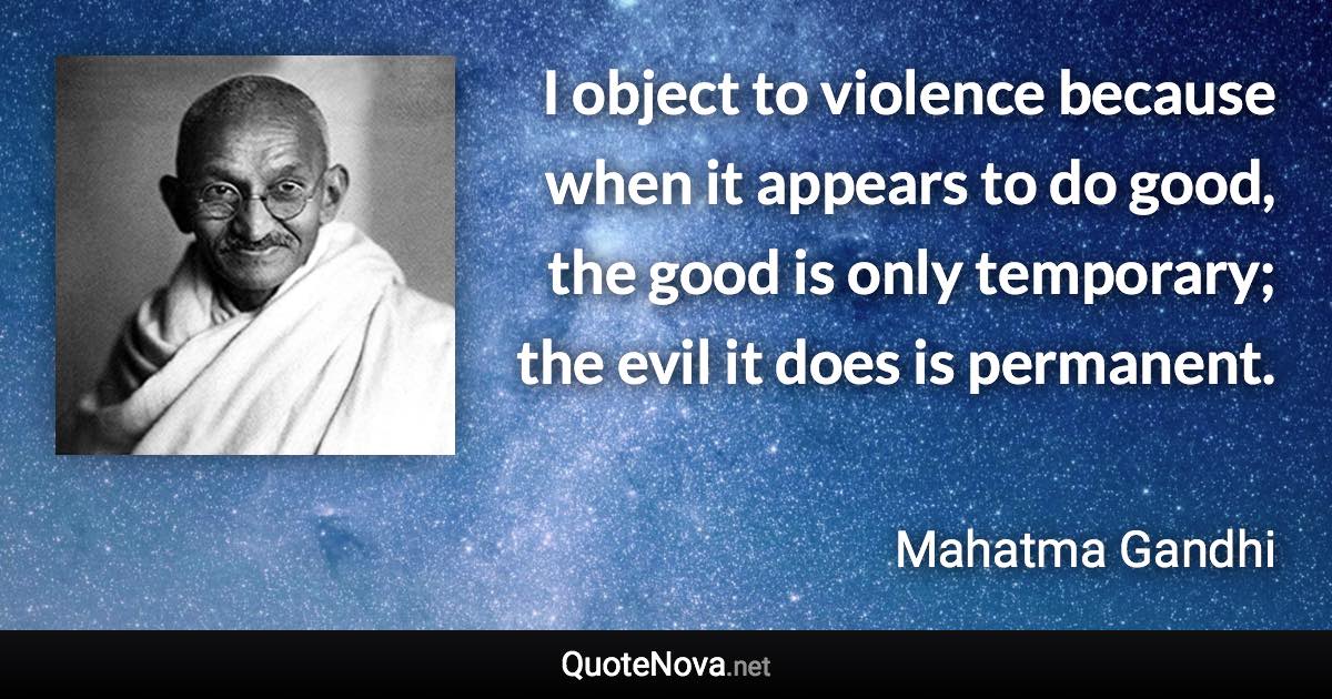 I object to violence because when it appears to do good, the good is only temporary; the evil it does is permanent. - Mahatma Gandhi quote