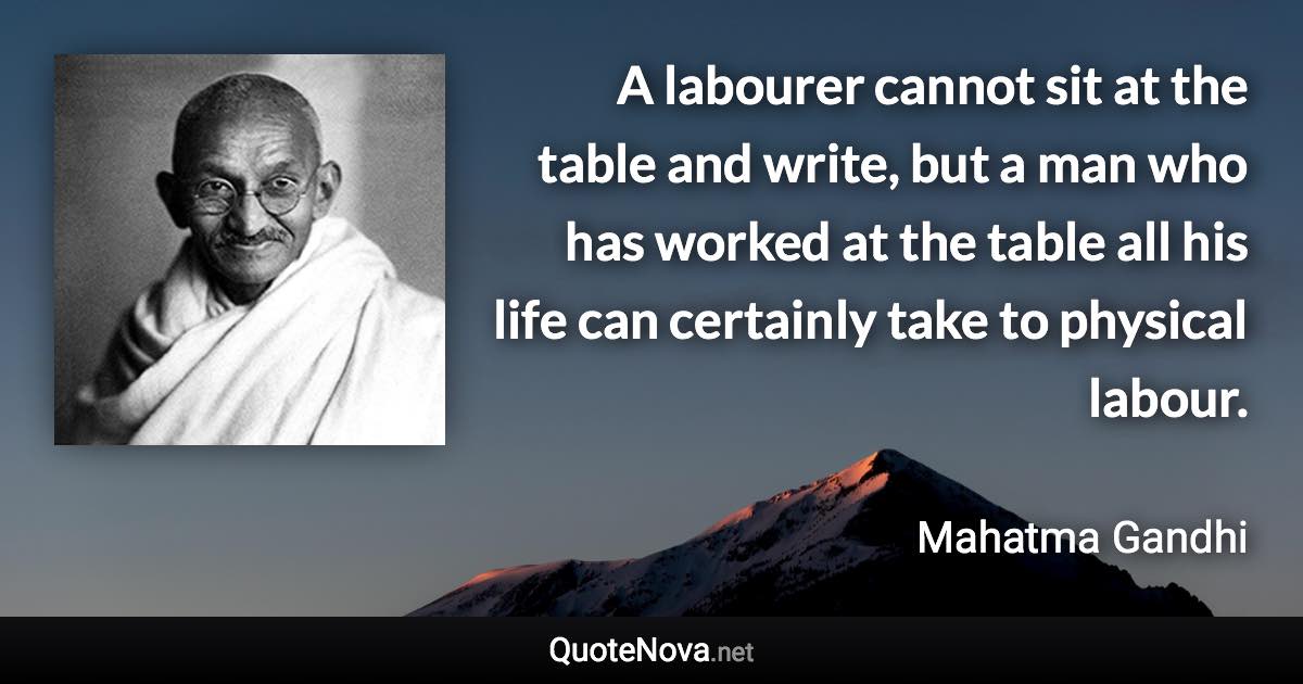 A labourer cannot sit at the table and write, but a man who has worked at the table all his life can certainly take to physical labour. - Mahatma Gandhi quote