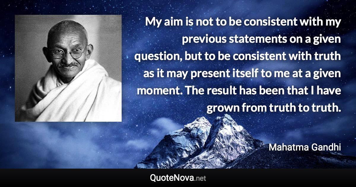 My aim is not to be consistent with my previous statements on a given question, but to be consistent with truth as it may present itself to me at a given moment. The result has been that I have grown from truth to truth. - Mahatma Gandhi quote