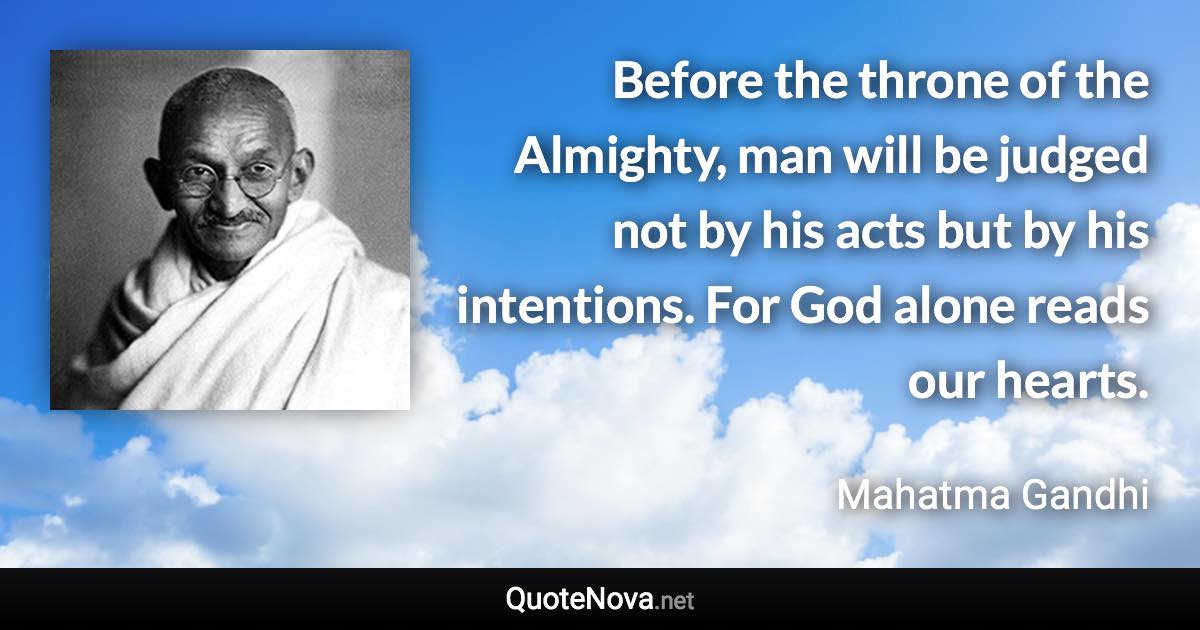 Before the throne of the Almighty, man will be judged not by his acts but by his intentions. For God alone reads our hearts. - Mahatma Gandhi quote