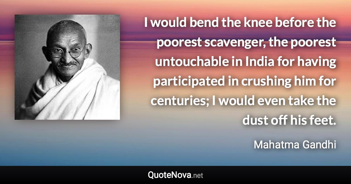 I would bend the knee before the poorest scavenger, the poorest untouchable in India for having participated in crushing him for centuries; I would even take the dust off his feet. - Mahatma Gandhi quote