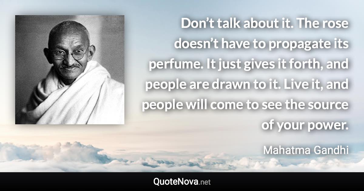 Don’t talk about it. The rose doesn’t have to propagate its perfume. It just gives it forth, and people are drawn to it. Live it, and people will come to see the source of your power. - Mahatma Gandhi quote