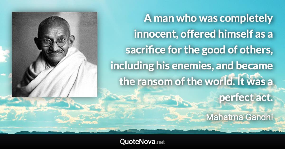 A man who was completely innocent, offered himself as a sacrifice for the good of others, including his enemies, and became the ransom of the world. It was a perfect act. - Mahatma Gandhi quote