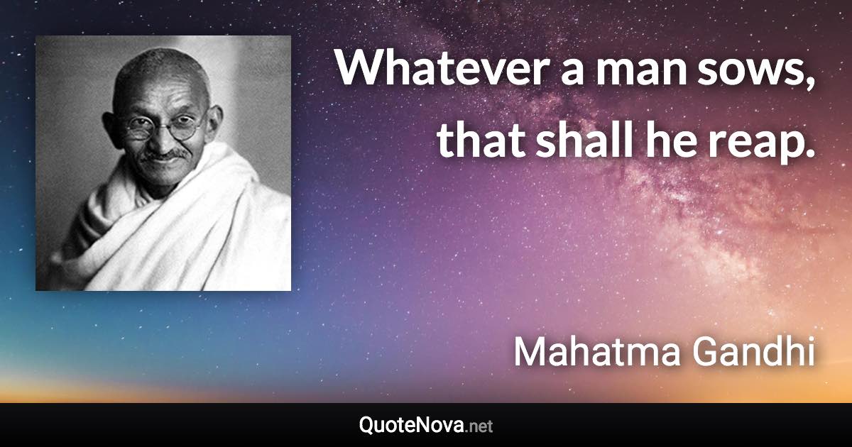 Whatever a man sows, that shall he reap. - Mahatma Gandhi quote