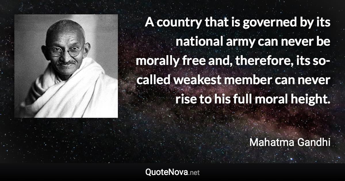 A country that is governed by its national army can never be morally free and, therefore, its so-called weakest member can never rise to his full moral height. - Mahatma Gandhi quote