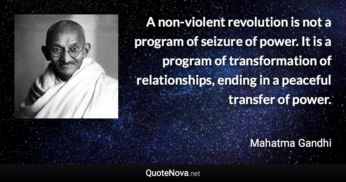 A non-violent revolution is not a program of seizure of power. It is a program of transformation of relationships, ending in a peaceful transfer of power. - Mahatma Gandhi quote