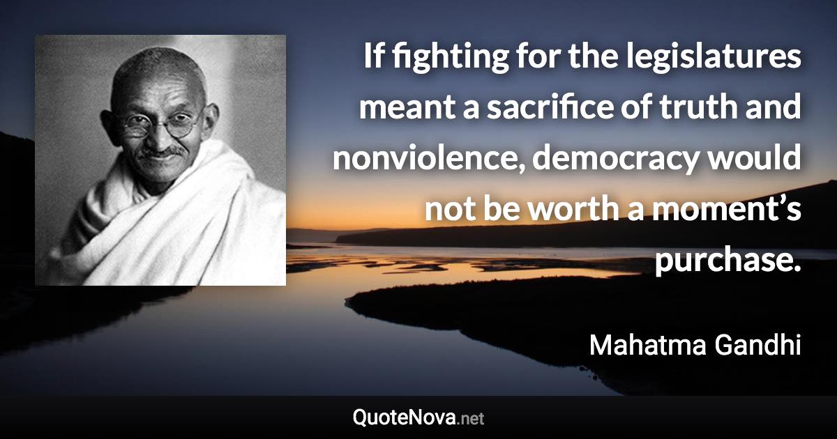 If fighting for the legislatures meant a sacrifice of truth and nonviolence, democracy would not be worth a moment’s purchase. - Mahatma Gandhi quote