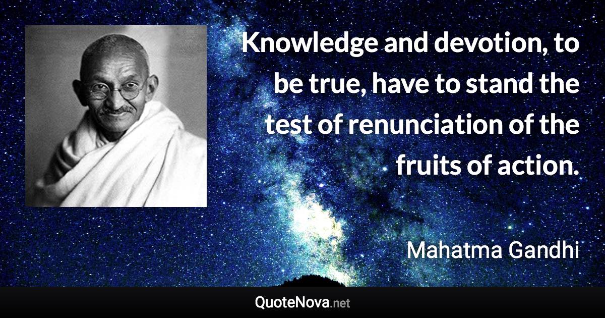 Knowledge and devotion, to be true, have to stand the test of renunciation of the fruits of action. - Mahatma Gandhi quote