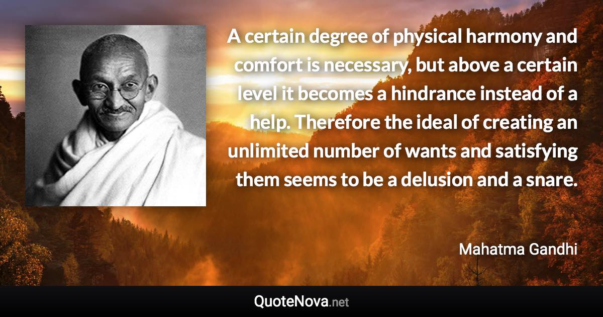 A certain degree of physical harmony and comfort is necessary, but above a certain level it becomes a hindrance instead of a help. Therefore the ideal of creating an unlimited number of wants and satisfying them seems to be a delusion and a snare. - Mahatma Gandhi quote