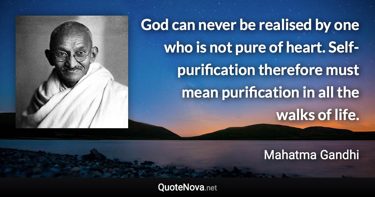 God can never be realised by one who is not pure of heart. Self-purification therefore must mean purification in all the walks of life. - Mahatma Gandhi quote