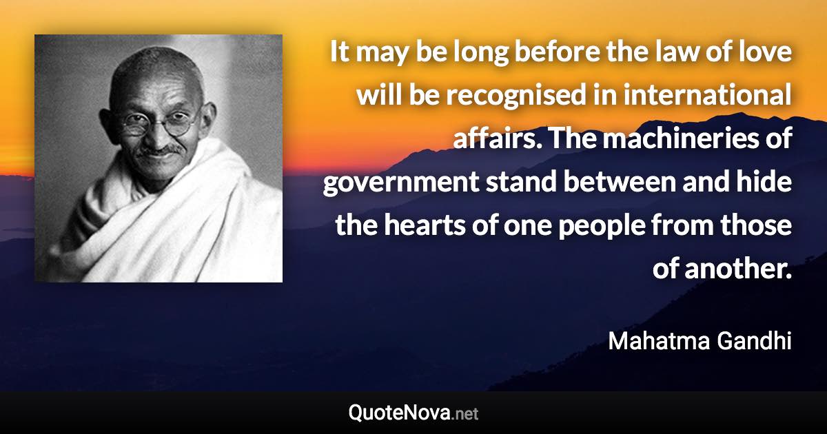 It may be long before the law of love will be recognised in international affairs. The machineries of government stand between and hide the hearts of one people from those of another. - Mahatma Gandhi quote