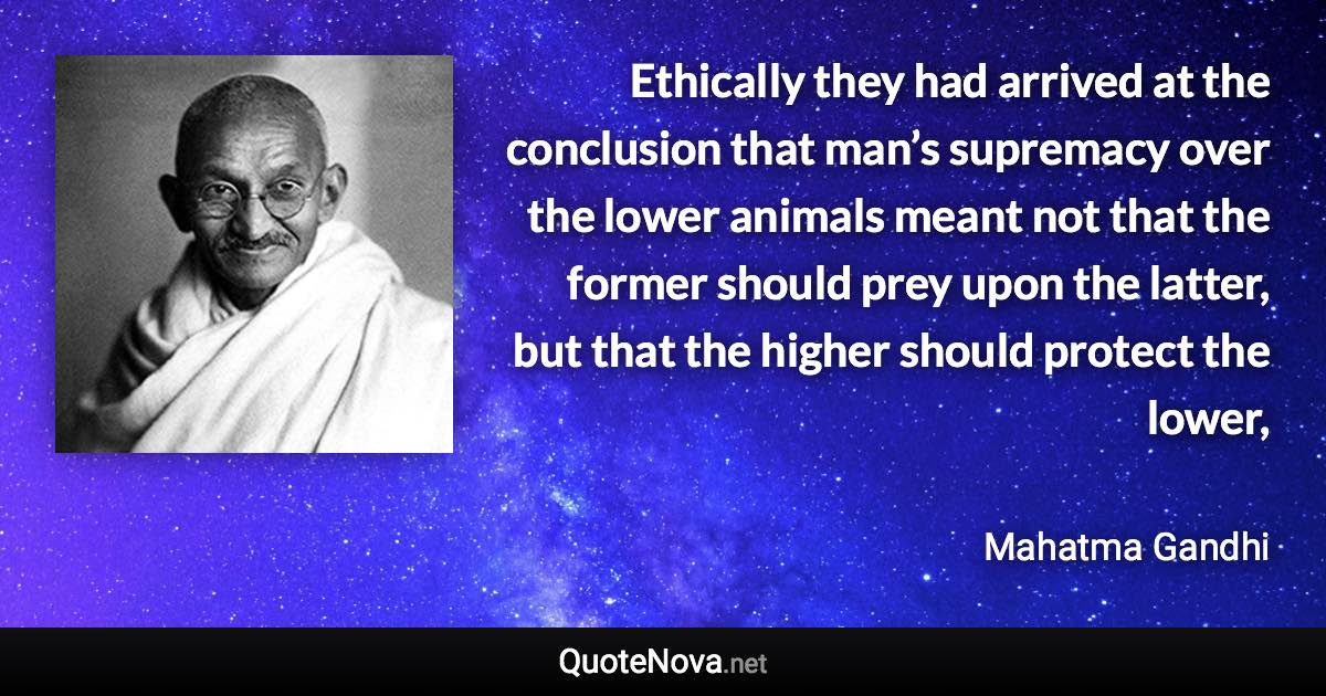 Ethically they had arrived at the conclusion that man’s supremacy over the lower animals meant not that the former should prey upon the latter, but that the higher should protect the lower, - Mahatma Gandhi quote