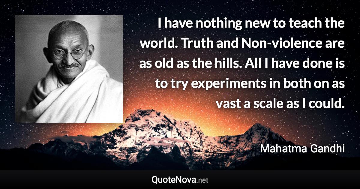 I have nothing new to teach the world. Truth and Non-violence are as old as the hills. All I have done is to try experiments in both on as vast a scale as I could. - Mahatma Gandhi quote