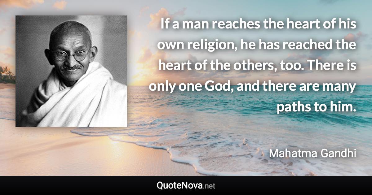 If a man reaches the heart of his own religion, he has reached the heart of the others, too. There is only one God, and there are many paths to him. - Mahatma Gandhi quote