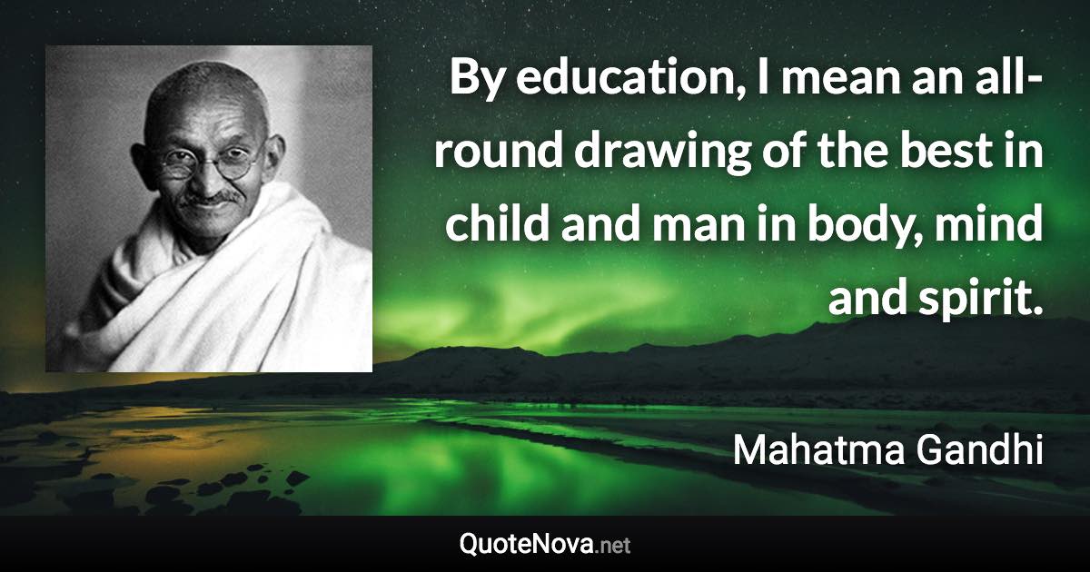 By education, I mean an all-round drawing of the best in child and man in body, mind and spirit. - Mahatma Gandhi quote