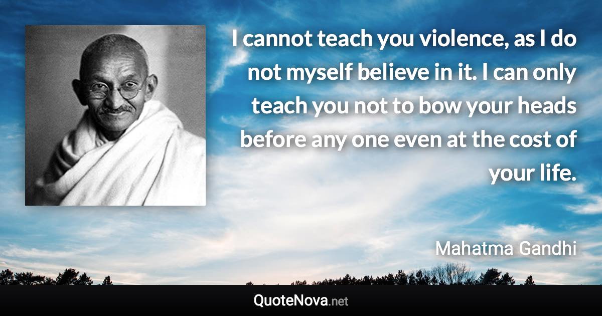 I cannot teach you violence, as I do not myself believe in it. I can only teach you not to bow your heads before any one even at the cost of your life. - Mahatma Gandhi quote