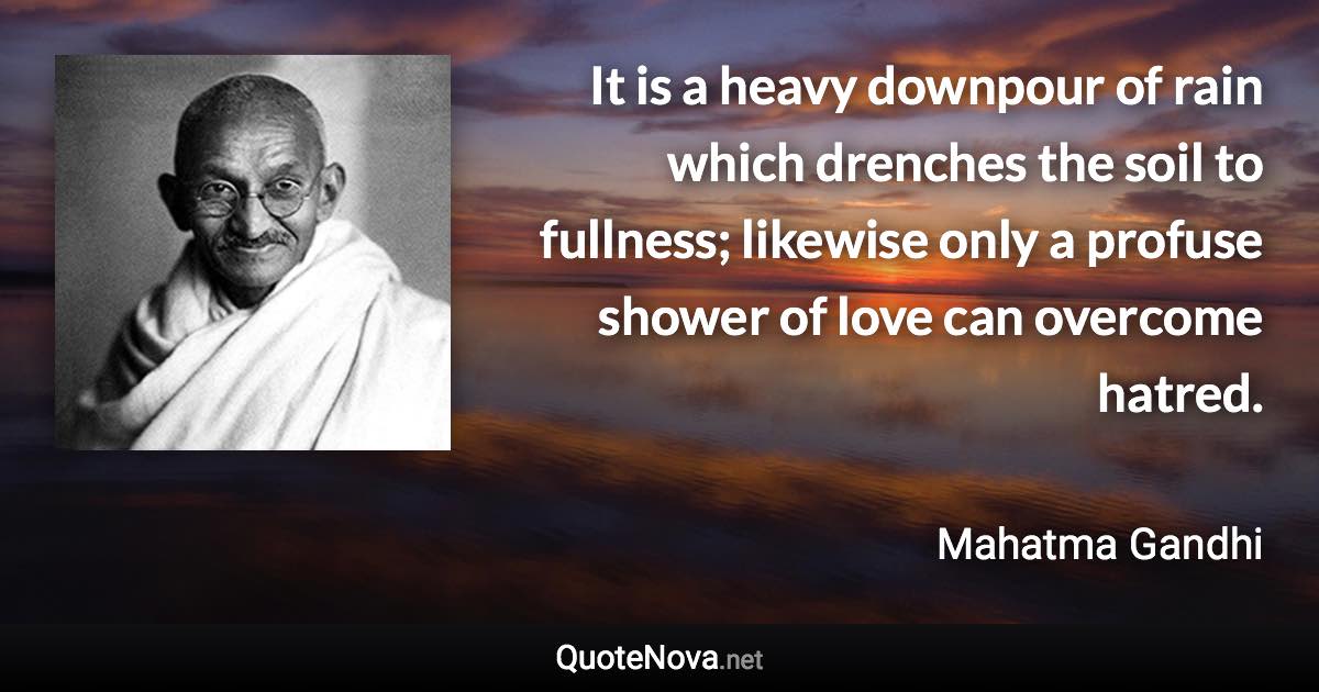 It is a heavy downpour of rain which drenches the soil to fullness; likewise only a profuse shower of love can overcome hatred. - Mahatma Gandhi quote