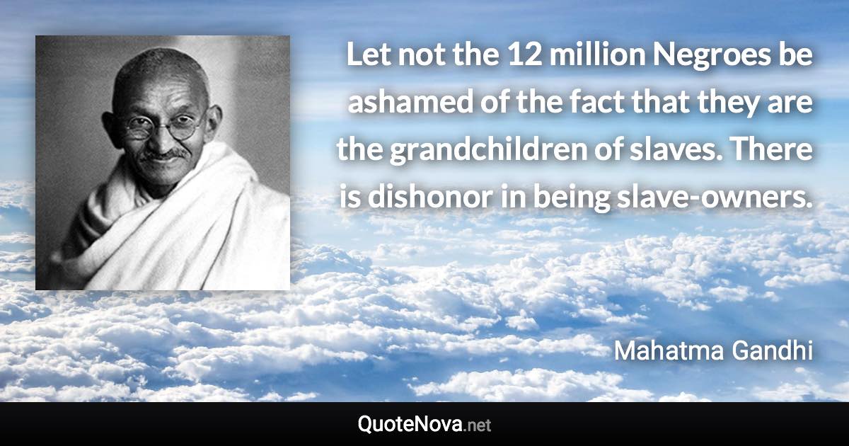 Let not the 12 million Negroes be ashamed of the fact that they are the grandchildren of slaves. There is dishonor in being slave-owners. - Mahatma Gandhi quote