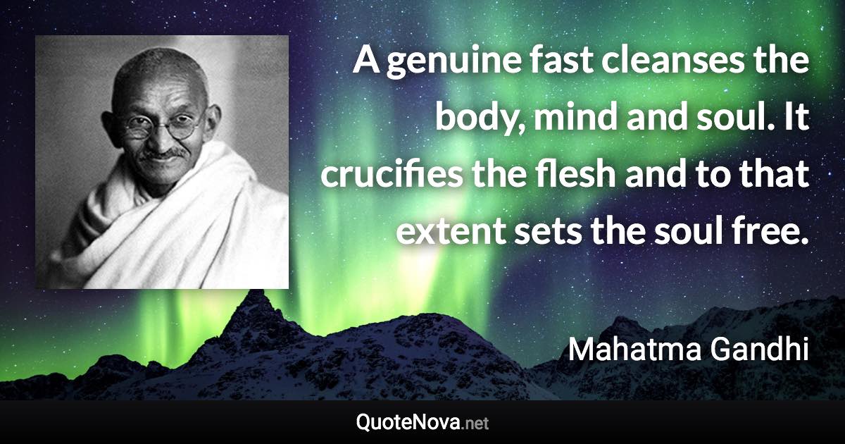 A genuine fast cleanses the body, mind and soul. It crucifies the flesh and to that extent sets the soul free. - Mahatma Gandhi quote