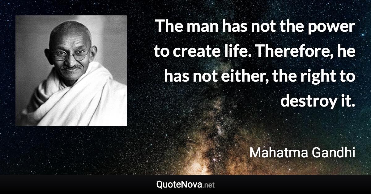 The man has not the power to create life. Therefore, he has not either, the right to destroy it. - Mahatma Gandhi quote