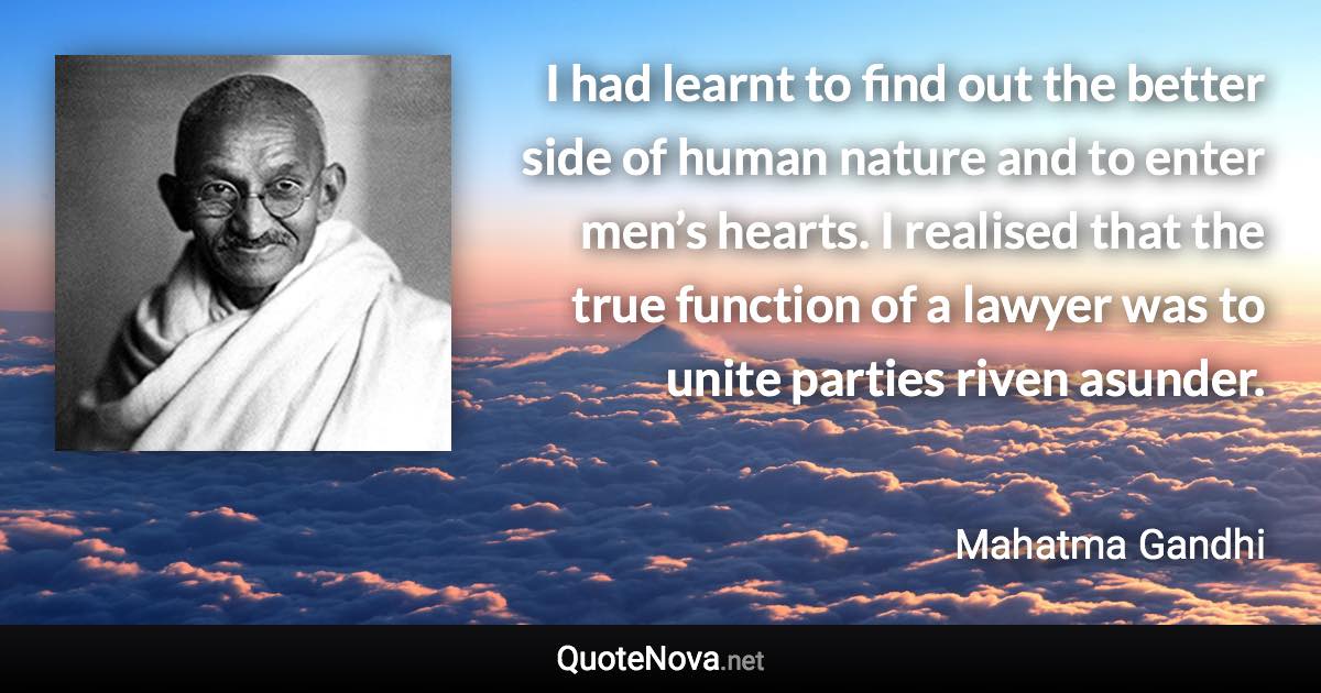 I had learnt to find out the better side of human nature and to enter men’s hearts. I realised that the true function of a lawyer was to unite parties riven asunder. - Mahatma Gandhi quote