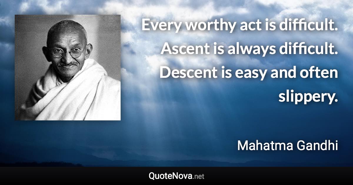 Every worthy act is difficult. Ascent is always difficult. Descent is easy and often slippery. - Mahatma Gandhi quote